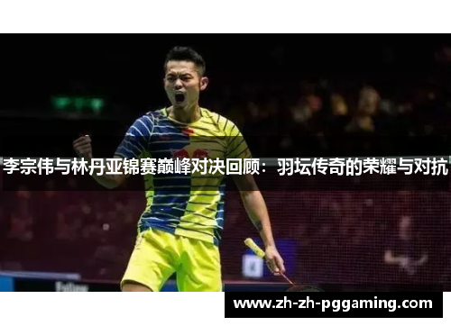 李宗伟与林丹亚锦赛巅峰对决回顾：羽坛传奇的荣耀与对抗